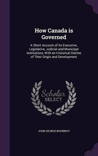 How Canada Is Governed: A Short Account of Its Executive, Legislative, Judicial and Municipal Institutions, with an Historical Outline of Their Origin and Development