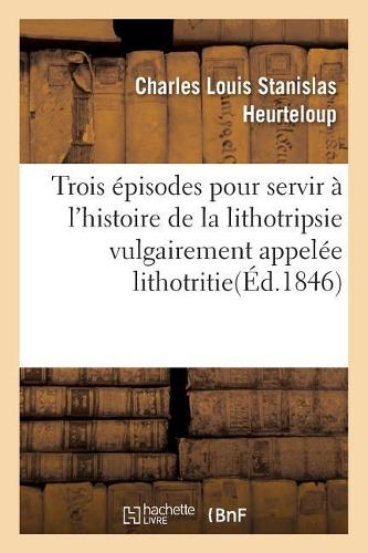 Trois Épisodes Pour Servir À l'Histoire de la Lithotripsie Vulgairement Appelée Lithotritie