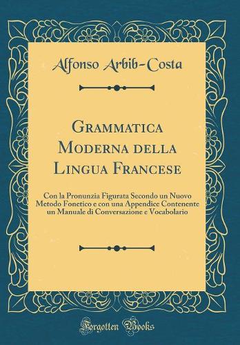 Grammatica Moderna della Lingua Francese: Con la Pronunzia Figurata Secondo un Nuovo Metodo Fonetico e con una Appendice Contenente un Manuale di Conversazione e Vocabolario (Classic Reprint)