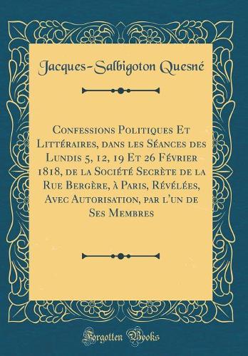 Confessions Politiques Et Littéraires, dans les Séances des Lundis 5, 12, 19 Et 26 Février 1818, de la Société Secrète de la Rue Bergère, à Paris, Révélées, Avec Autorisation, par l'un de Ses Membres (Classic Reprint)