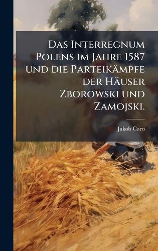 Das Interregnum Polens im Jahre 1587 und die Parteikämpfe der Häuser Zborowski und Zamojski.