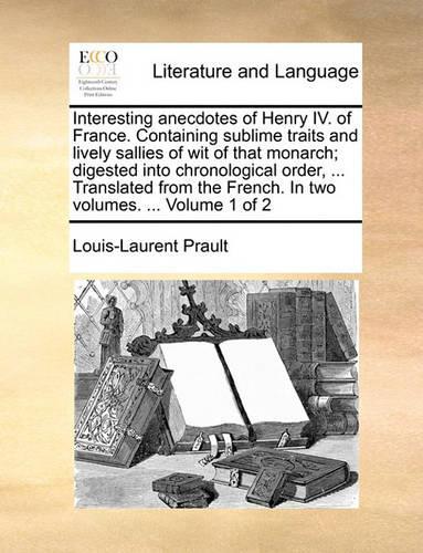 Interesting Anecdotes of Henry IV. of France. Containing Sublime Traits and Lively Sallies of Wit of That Monarch; Digested Into Chronological Order, ... Translated from the French. in Two Volumes. ... Volume 1 of 2
