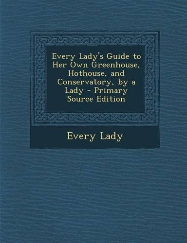 Every Lady's Guide to Her Own Greenhouse, Hothouse, and Conservatory, by a Lady - Primary Source Edition