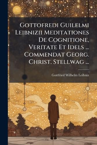 Gottofredi Guilelmi Leibnizii Meditationes De Cognitione, Veritate Et Idels ... Commendat Georg. Christ. Stellwag ...
