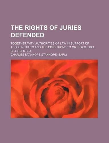 The Rights of Juries Defended; Together with Authorities of Law in Support of Those Reights and the Objections to Mr. Fox's Libel Bill Refuted