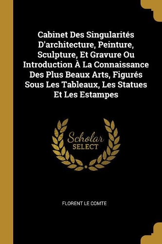 Cabinet Des Singularités D'architecture, Peinture, Sculpture, Et Gravure Ou Introduction À La Connaissance Des Plus Beaux Arts, Figurés Sous Les Tableaux, Les Statues Et Les Estampes