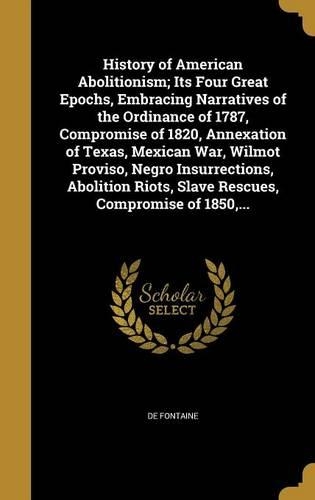 History of American Abolitionism; Its Four Great Epochs, Embracing Narratives of the Ordinance of 1787, Compromise of 1820, Annexation of Texas, Mexican War, Wilmot Proviso, Negro Insurrections, Abolition Riots, Slave Rescues, Compromise of 1850, .