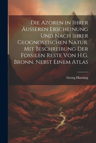 Die Azoren in Ihrer Äusseren Erscheinung Und Nach Ihrer Geognostischen Natur. Mit Beschreibung Der Fossilen Reste Von H.G. Bronn. Nebst Einem Atlas