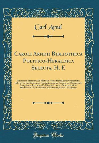 Caroli Arndii Bibliotheca Politico-Heraldica Selecta, H. E: Recensus Scriptorum Ad Politicam Atque Heraldicam Pertinentium Selectus Ex Præstantissimis Præstantissimorum Scriptorum Monumentis Conquisitus, Rarioribus Ex Historia Literaria Observation