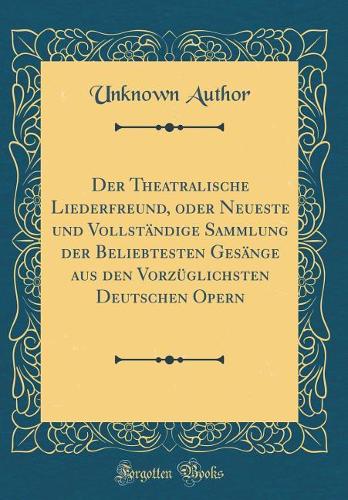Der Theatralische Liederfreund, Oder Neueste Und Vollständige Sammlung Der Beliebtesten Gesänge Aus Den Vorzüglichsten Deutschen Opern (Classic Reprint)