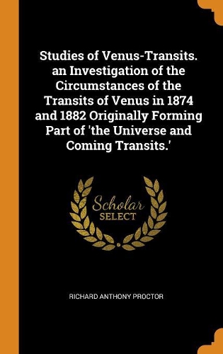 Studies of Venus-Transits. an Investigation of the Circumstances of the Transits of Venus in 1874 and 1882 Originally Forming Part of 'the Universe and Coming Transits.'