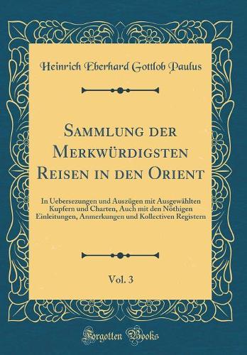 Sammlung der Merkwürdigsten Reisen in den Orient, Vol. 3: In Uebersezungen und Auszügen mit Ausgewählten Kupfern und Charten, Auch mit den Nöthigen Einleitungen, Anmerkungen und Kollectiven Registern (Classic Reprint)