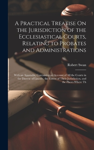 A Practical Treatise On the Jurisdiction of the Ecclesiastical Courts, Relating to Probates and Administrations: With an Appendix, Containing an Account of All the Courts in the Diocese of Lincoln, the Extent of Their Jurisdiction, and the Places Where Th