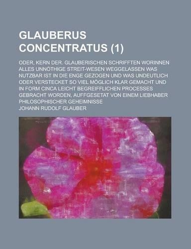 Glauberus Concentratus; Oder, Kern Der. Glauberischen Schrifften Worinnen Alles Unnothige Streit-Wesen Weggelassen Was Nutzbar Ist in Die Enge Gezogen
