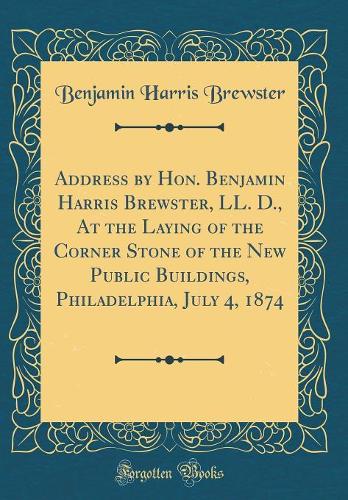 Address by Hon. Benjamin Harris Brewster, LL. D., At the Laying of the Corner Stone of the New Public Buildings, Philadelphia, July 4, 1874 (Classic Reprint)