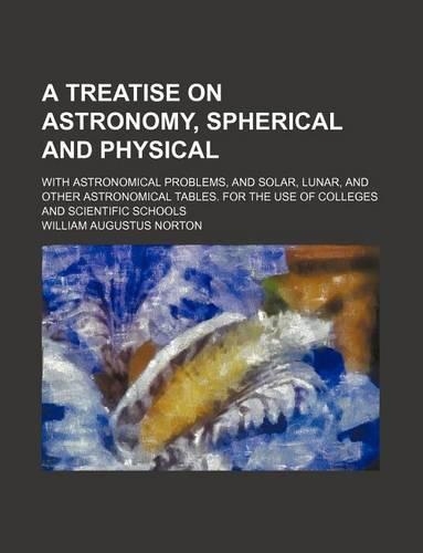 A Treatise on Astronomy, Spherical and Physical; With Astronomical Problems, and Solar, Lunar, and Other Astronomical Tables. for the Use of Colleges and Scientific Schools