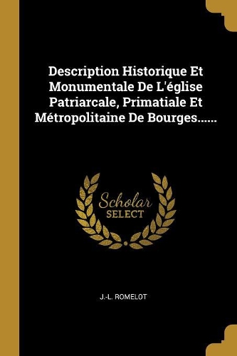 Description Historique Et Monumentale De L'église Patriarcale, Primatiale Et Métropolitaine De Bourges......