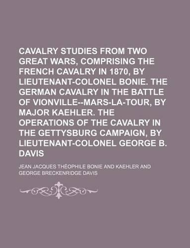Cavalry Studies from Two Great Wars, Comprising the French Cavalry in 1870, by Lieutenant-Colonel Bonie. the German Cavalry in the Battle of Vionville--Mars-La-Tour, by Major Kaehler. the Operations of the Cavalry in the Gettysburg