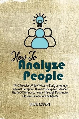 How to Analyze People: The Shameless Guide To Learn Body Language Against Deception, Brainwashing And Discover The Art Of Influence People Through Persuasion, Nlp, And Emo