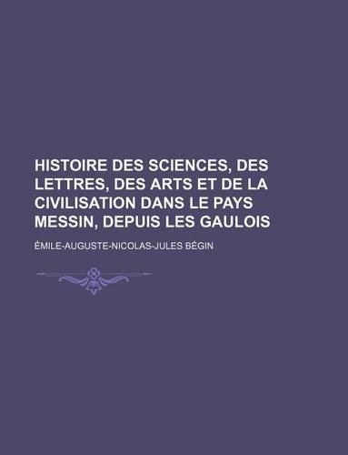 Histoire Des Sciences, Des Lettres, Des Arts Et de La Civilisation Dans Le Pays Messin, Depuis Les Gaulois