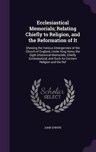 Ecclesiastical Memorials; Relating Chiefly to Religion, and the Reformation of It: Shewing the Various Emergencies of the Church of England, Under King Henry the Eigth (Historical Memorials, Chiefly Ecclesiastical, and Such As Conc