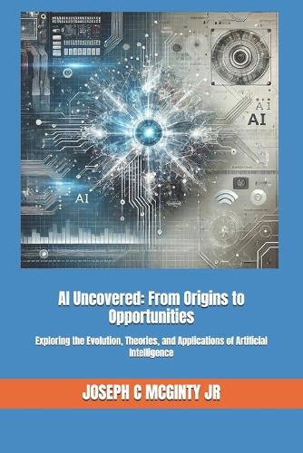 AI Uncovered: From Origins to Opportunities: Exploring the Evolution, Theories, and Applications of Artificial Intelligence