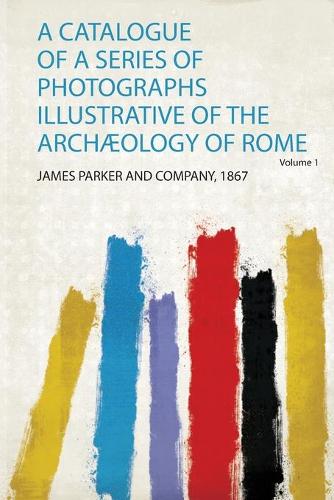A Catalogue of a Series of Photographs Illustrative of the Archæology of Rome