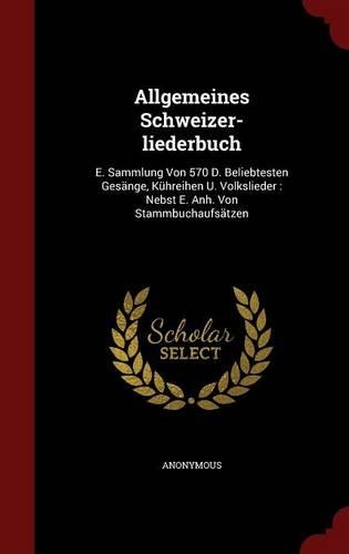 Allgemeines Schweizer-Liederbuch: E. Sammlung Von 570 D. Beliebtesten Gesänge, Kühreihen U. Volkslieder: Nebst E. Anh. Von Stammbuchaufsätzen