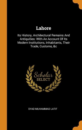Lahore: Its History, Architectural Remains And Antiquities: With An Account Of Its Modern Institutions, Inhabitants, Their Trade, Customs, &c