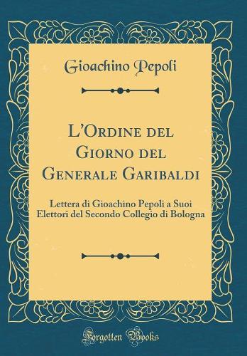 L'Ordine del Giorno del Generale Garibaldi: Lettera di Gioachino Pepoli a Suoi Elettori del Secondo Collegio di Bologna (Classic Reprint)