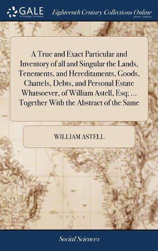 A True and Exact Particular and Inventory of All and Singular the Lands, Tenements, and Hereditaments, Goods, Chattels, Debts, and Personal Estate Whatsoever, of William Astell, Esq; ... Together with the Abstract of the Same