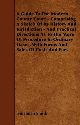A Guide To The Modern County Court - Comprising A Sketch Of Its History And Jurisdiction - And Practical Directions As To The More Of Procedure In Ordinary Oases, With Forms And Sales Of Costs And Fees