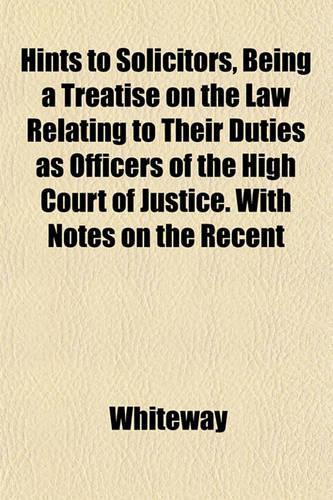 Hints to Solicitors, Being a Treatise on the Law Relating to Their Duties as Officers of the High Court of Justice. with Notes on the Recent