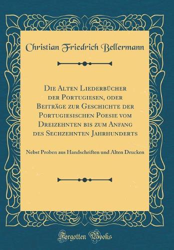 Die Alten Liederbücher der Portugiesen, oder Beiträge zur Geschichte der Portugiesischen Poesie vom Dreizehnten bis zum Anfang des Sechzehnten Jahrhunderts: Nebst Proben aus Handschriften und Alten Drucken (Classic Reprint)