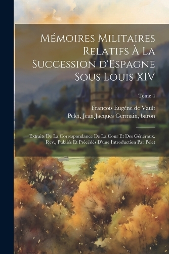 Mémoires militaires relatifs à la succession d'Espagne sous Louis XIV; extraits de la correspondance de la cour et des généraux. Rev., publiés et précédés d'une introduction par Pelet; Tome 4