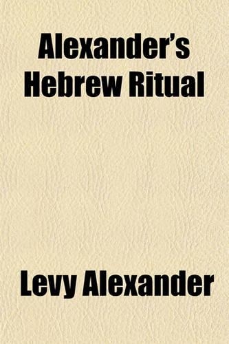 Alexander's Hebrew Ritual; An Doctrinal Explanation of the Whole Ceremonial Law, Oral and Traditional, of the Jewish Community in England and Foreign Parts Being a Necessary Companion to the Holy Scriptures. Together with Several Remarkable Events 