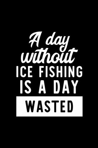 A Day Without Ice Fishing Is A Day Wasted: Notebook for Ice Fishing Lover - Great Christmas & Birthday Gift Idea for Ice Fishing Fan - Ice Fishing Journal - Ice Fishing Fan Diary - 100 pages 