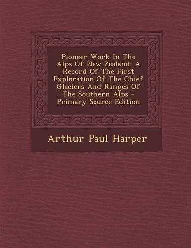 Pioneer Work in the Alps of New Zealand: A Record of the First Exploration of the Chief Glaciers and Ranges of the Southern Alps