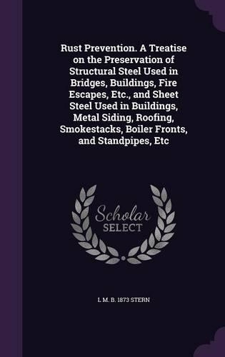 Rust Prevention. A Treatise on the Preservation of Structural Steel Used in Bridges, Buildings, Fire Escapes, Etc., and Sheet Steel Used in Buildings, Metal Siding, Roofing, Smokestacks, Boiler Fronts, and Standpipes, Etc