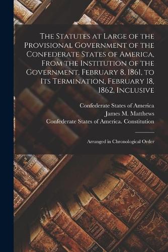 The Statutes at Large of the Provisional Government of the Confederate States of America, From the Institution of the Government, February 8, 1861, to Its Termination, February 18, 1862, Inclusive; Arranged in Chronological Order
