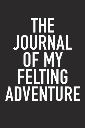 The Journal of My Felting Adventure: A 6x9 Inch Matte Softcover Diary Notebook with 120 Blank Lined Pages and a Sports, Physical Training or Workout Cover Slogan