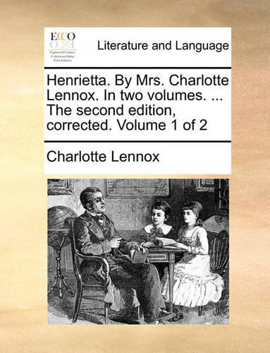 Henrietta. by Mrs. Charlotte Lennox. in Two Volumes. ... the Second Edition, Corrected. Volume 1 of 2