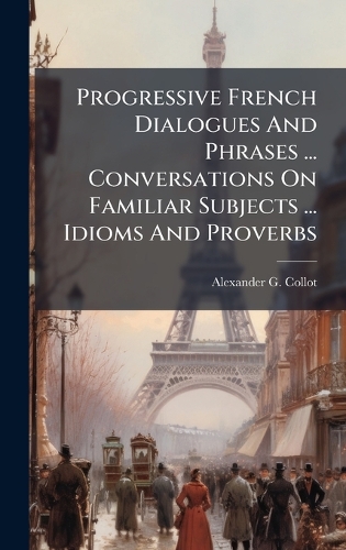 Progressive French Dialogues And Phrases ... Conversations On Familiar Subjects ... Idioms And Proverbs