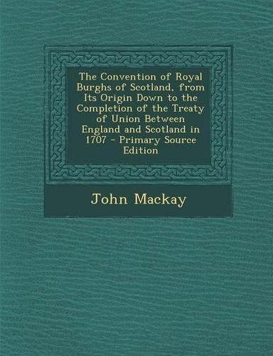 The Convention of Royal Burghs of Scotland, from Its Origin Down to the Completion of the Treaty of Union Between England and Scotland in 1707