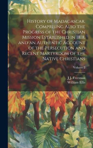 History of Madagascar. Comprising Also the Progress of the Christian Mission Established in 1818, and an Authentic Account of the Persecution and Recent Martyrdom of the Native Christians; Volume 2