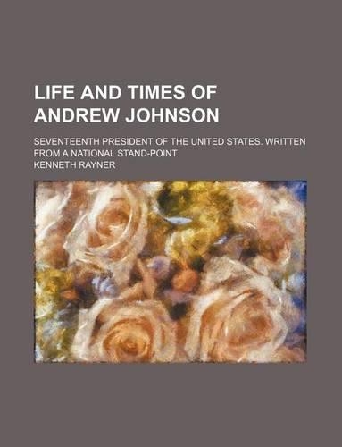 Life and Times of Andrew Johnson; Seventeenth President of the United States. Written from a National Stand-Point
