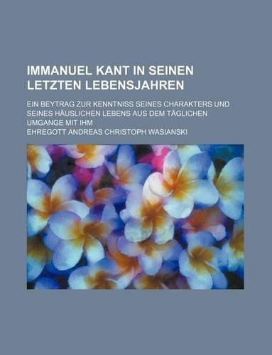 Immanuel Kant in Seinen Letzten Lebensjahren; Ein Beytrag Zur Kenntniss Seines Charakters Und Seines Hauslichen Lebens Aus Dem Taglichen Umgange Mit I