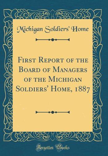 First Report of the Board of Managers of the Michigan Soldiers' Home, 1887 (Classic Reprint)