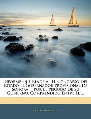 Informe Que Rinde Al H. Congreso Del Estado El Gobernador Provisional De Sonora ... Por El Período De Su Gobierno, Comprendido Entre El ...