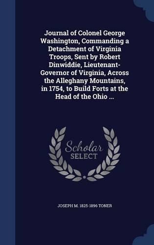 Journal of Colonel George Washington, Commanding a Detachment of Virginia Troops, Sent by Robert Dinwiddie, Lieutenant-Governor of Virginia, Across the Alleghany Mountains, in 1754, to Build Forts at the Head of the Ohio ...